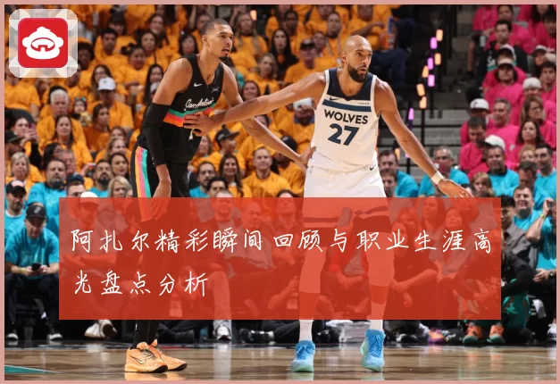 阿扎尔精彩瞬间回顾与职业生涯高光盘点分析
